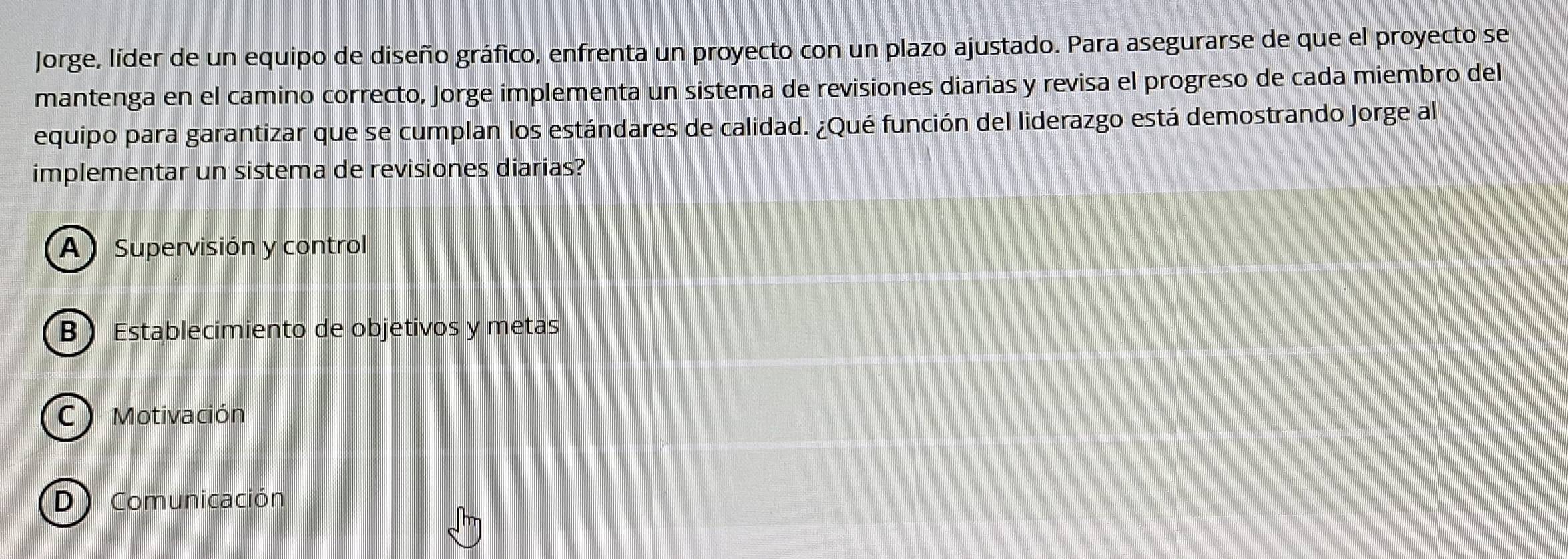 Jorge, líder de un equipo de diseño gráfico, enfrenta un proyecto con un plazo ajustado. Para asegurarse de que el proyecto se
mantenga en el camino correcto, Jorge implementa un sistema de revisiones diarias y revisa el progreso de cada miembro del
equipo para garantizar que se cumplan los estándares de calidad. ¿Qué función del liderazgo está demostrando Jorge al
implementar un sistema de revisiones diarias?
A Supervisión y control
B Establecimiento de objetivos y metas
C) Motivación
DComunicación