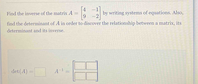 Find the inverse of the matrix A=beginbmatrix 4&-1 9&-2endbmatrix by writing systems of equations. Also, 
find the determinant of A in order to discover the relationship between a matrix, its 
determinant and its inverse.
det(A)=□ A^(-1)=beginbmatrix □ &□  □ &□ endbmatrix