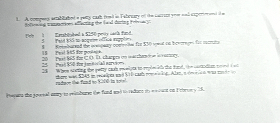 A company estblished a petty cash fund in February of the current year and experienced the 
following transactions affecting the fund during February: 
Feb 1 Established a $250 petty cash fund. 
5 Paid $55 to acquire office supplies. 
8 Reimbursed the company controller for $30 spent on beverages for recruits 
18 Paid $45 for postage. 
20 Paid $65 for C.O. D. charges on merchandise inventory. 
25 Paid $50 for junhorial services. 
28 When sorting the petty cash receipts to replenish the fund, the oustodiam noted that 
there was $245 in receipts and $10 cash remaining. Also, a decision was made to 
reduce the fund to $200 in total. 
Prepare the journal entry to reimburse the fund and to reduce its amount on February 28.