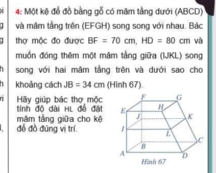 4: Một kệ đễ đồ bằng gỗ có mâm tầng dưới (ABCD) 
. và mâm tầng trên (EFGH) song song với nhau. Bác 
. thợ mộc đo được BF=70cm, HD=80cm và 
muốn đóng thêm một mãm tầng giữa (IJKL) song 
song với hai mâm tầng trên và dưới sao cho 
khoảng cách JB=34cm (Hình 67). 
a Hãy giúp bác thợ mộc 
tính độ dài HL đễ đặt 
mâm tầng giữa cho kệ 
đễ đồ đúng vị trí.