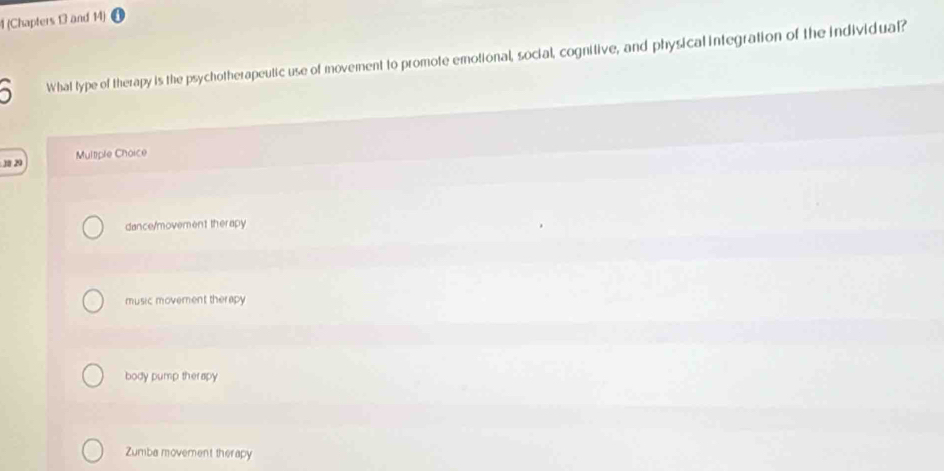 1 (Chapters 13 and 14)
What type of therapy is the psychotherapeutic use of movement to promote emotional, social, cognitive, and physical integration of the individual?
3 20
Multiple Choice
dance/movement therapy
music movement therapy
body pump therapy
Zumba movement therapy