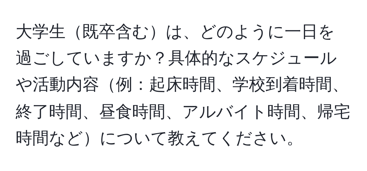 大学生既卒含むは、どのように一日を過ごしていますか？具体的なスケジュールや活動内容例：起床時間、学校到着時間、終了時間、昼食時間、アルバイト時間、帰宅時間などについて教えてください。