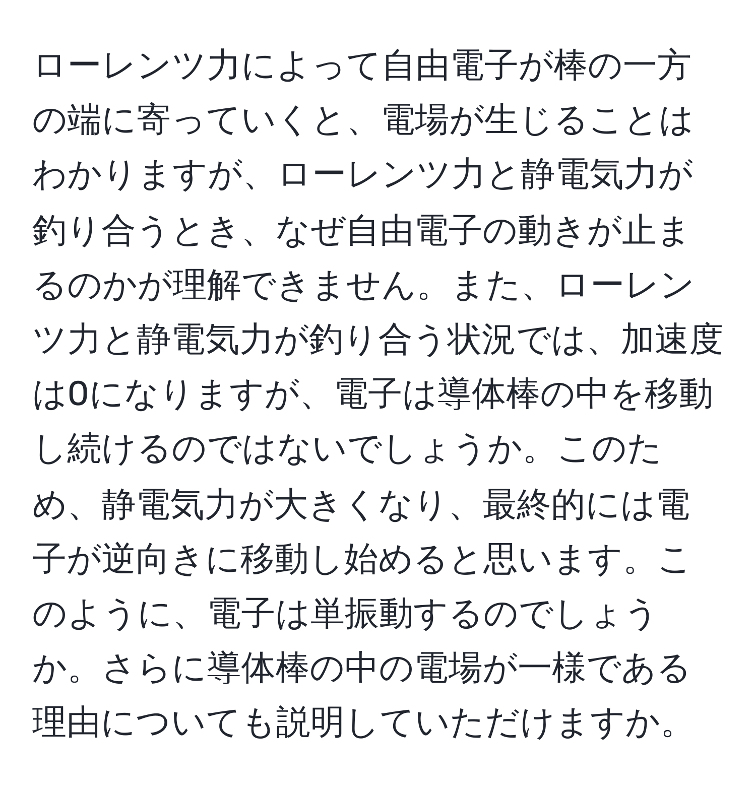 ローレンツ力によって自由電子が棒の一方の端に寄っていくと、電場が生じることはわかりますが、ローレンツ力と静電気力が釣り合うとき、なぜ自由電子の動きが止まるのかが理解できません。また、ローレンツ力と静電気力が釣り合う状況では、加速度は0になりますが、電子は導体棒の中を移動し続けるのではないでしょうか。このため、静電気力が大きくなり、最終的には電子が逆向きに移動し始めると思います。このように、電子は単振動するのでしょうか。さらに導体棒の中の電場が一様である理由についても説明していただけますか。