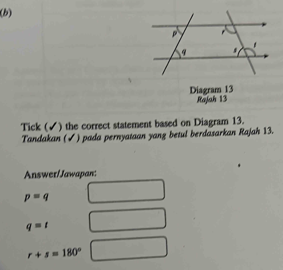 Diagram 13
Rajah 13
Tick (✓) the correct statement based on Diagram 13.
Tandakan (✓) pada pernyataan yang betul berdasarkan Rajah 13.
Answer/Jawapan:
p=q
q=t
r+s=180°