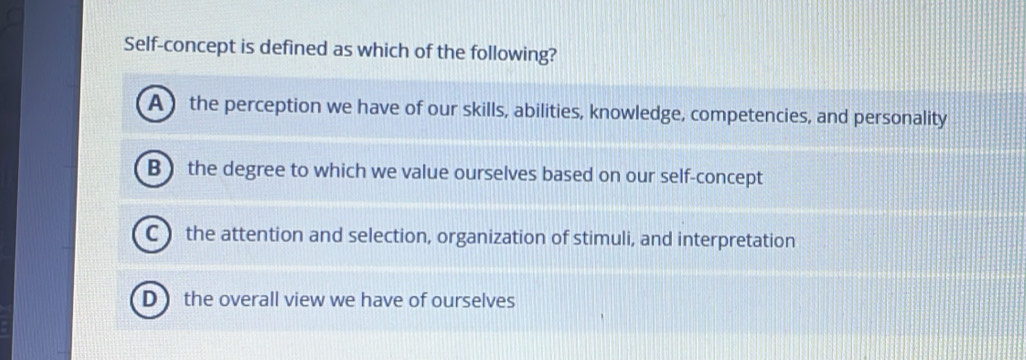 Self-concept is defined as which of the following?
A ) the perception we have of our skills, abilities, knowledge, competencies, and personality
B  the degree to which we value ourselves based on our self-concept
C ) the attention and selection, organization of stimuli, and interpretation
D  the overall view we have of ourselves