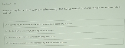 When caring for a client with a tracheostomy, the nurse would perform which recommended
action?
Clean the wound around the tube and inner cannula at least every 24 hours
Suction the tracheostomy tube vsing ver le technique.
Assess a newly inserted tracheostomy every 1 to 4 hours
Use gaure dressings over the tracheostomy that are filled with cottom