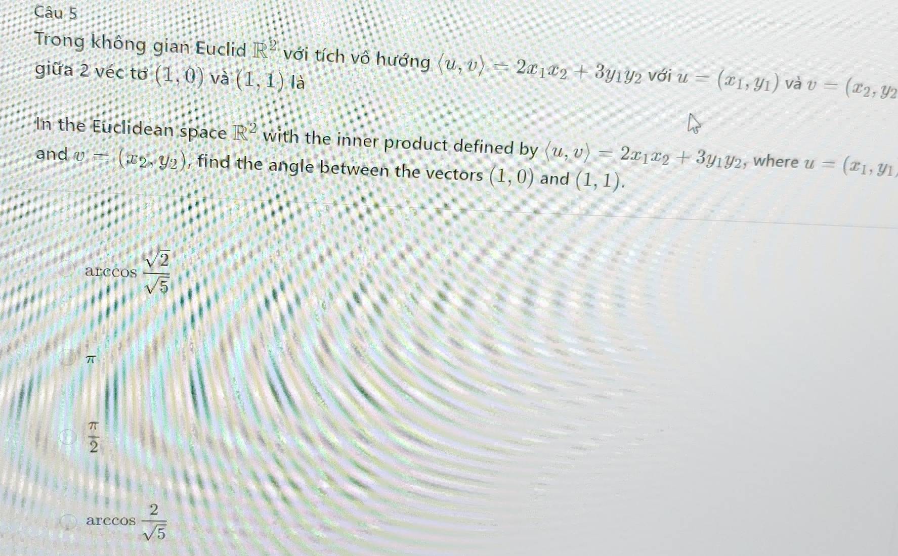 Trong không gian Euclid R^2 với tích vô hướng langle u,vrangle =2x_1x_2+3y_1y_2 với u=(x_1,y_1) và v=(x_2,y_2
giữa 2 véc tơ (1,0) và (1,1) là
In the Euclidean space R^2 with the inner product defined by langle u,vrangle =2x_1x_2+3y_1y_2 , where u=(x_1,y_1
and v=(x_2,y_2) , find the angle between the vectors (1,0) and (1,1).
arccos  sqrt(2)/sqrt(5) 
π
 π /2 
arccos  2/sqrt(5) 