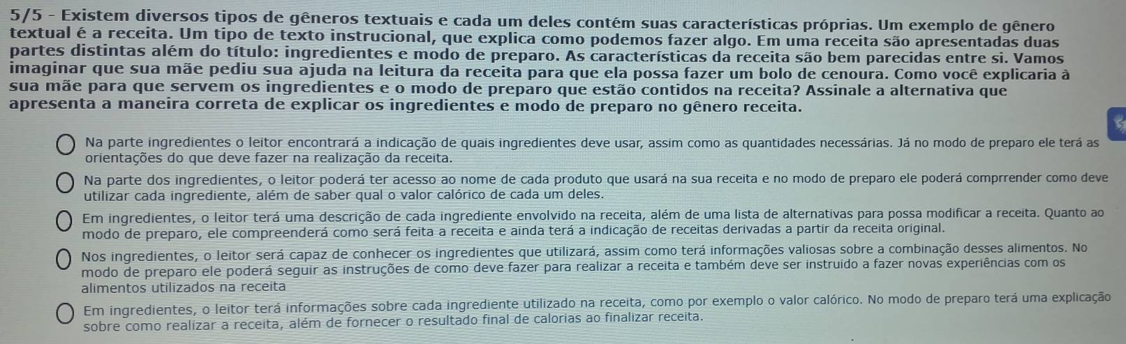 5/5 - Existem diversos tipos de gêneros textuais e cada um deles contém suas características próprias. Um exemplo de gênero
textual é a receita. Um tipo de texto instrucional, que explica como podemos fazer algo. Em uma receita são apresentadas duas
partes distintas além do título: ingredientes e modo de preparo. As características da receita são bem parecidas entre si. Vamos
imaginar que sua mãe pediu sua ajuda na leitura da receita para que ela possa fazer um bolo de cenoura. Como você explicaria à
sua mãe para que servem os ingredientes e o modo de preparo que estão contidos na receita? Assinale a alternativa que
apresenta a maneira correta de explicar os ingredientes e modo de preparo no gênero receita.
Na parte ingredientes o leitor encontrará a indicação de quais ingredientes deve usar, assim como as quantidades necessárias. Já no modo de preparo ele terá as
orientações do que deve fazer na realização da receita.
Na parte dos ingredientes, o leitor poderá ter acesso ao nome de cada produto que usará na sua receita e no modo de preparo ele poderá comprrender como deve
utilizar cada ingrediente, além de saber qual o valor calórico de cada um deles.
Em ingredientes, o leitor terá uma descrição de cada ingrediente envolvido na receita, além de uma lista de alternativas para possa modificar a receita. Quanto ao
modo de preparo, ele compreenderá como será feita a receita e ainda terá a indicação de receitas derivadas a partir da receita original.
Nos ingredientes, o leitor será capaz de conhecer os ingredientes que utilizará, assim como terá informações valiosas sobre a combinação desses alimentos. No
modo de preparo ele poderá seguir as instruções de como deve fazer para realizar a receita e também deve ser instruido a fazer novas experiências com os
alimentos utilizados na receita
Em ingredientes, o leitor terá informações sobre cada ingrediente utilizado na receita, como por exemplo o valor calórico. No modo de preparo terá uma explicação
sobre como realizar a receita, além de fornecer o resultado final de calorias ao finalizar receita.