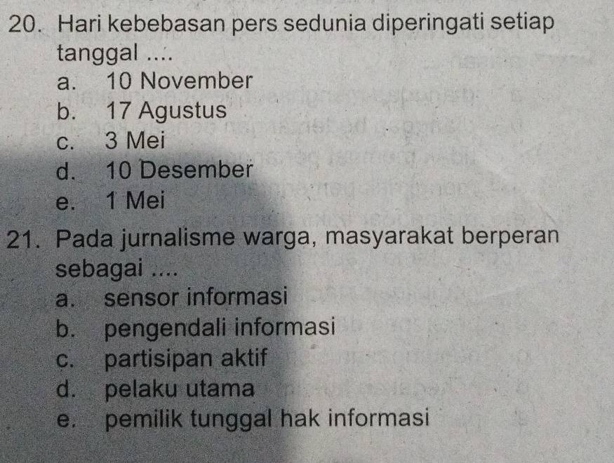 Hari kebebasan pers sedunia diperingati setiap
tanggal ....
a. 10 November
b. 17 Agustus
c. 3 Mei
d. 10 Desember
e. 1 Mei
21. Pada jurnalisme warga, masyarakat berperan
sebagai ....
a. sensor informasi
b. pengendali informasi
c. partisipan aktif
d. pelaku utama
e. pemilik tunggal hak informasi