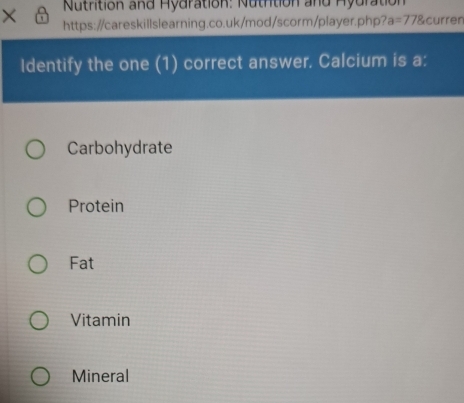 Nutrition and Hydration: Nutrtion and Hydration
× https://careskillslearning.co.uk/mod/scorm/player.php? a=778 curren
Identify the one (1) correct answer. Calcium is a:
Carbohydrate
Protein
Fat
Vitamin
Mineral