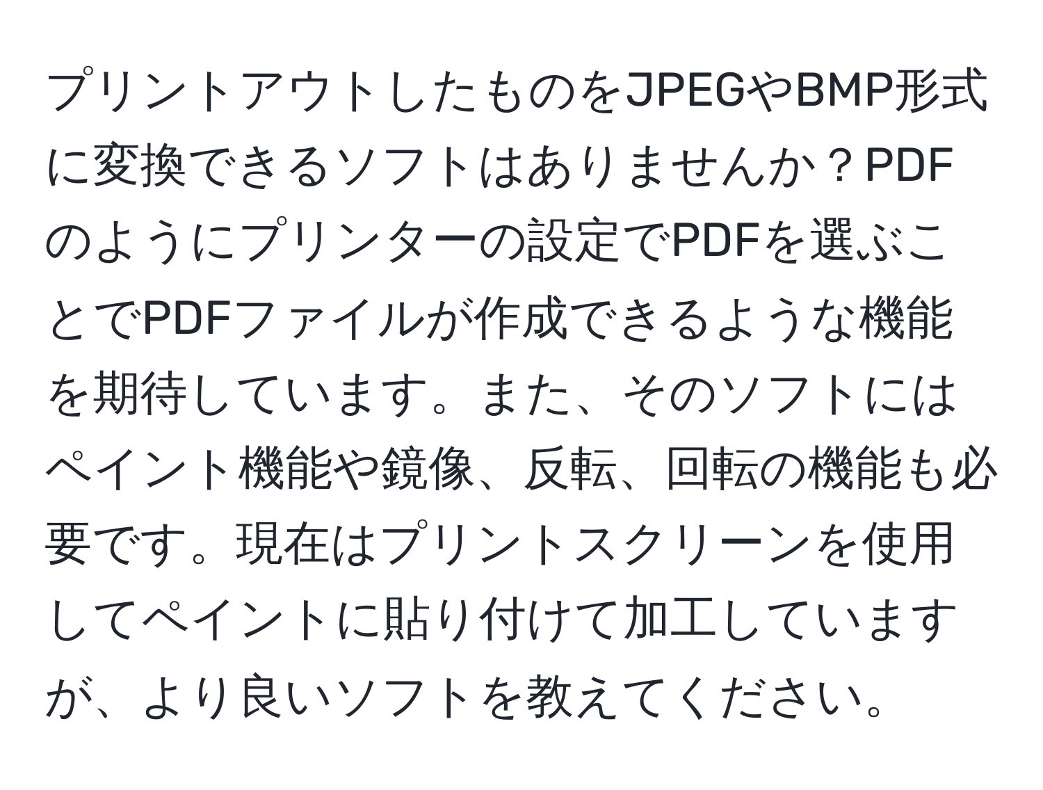 プリントアウトしたものをJPEGやBMP形式に変換できるソフトはありませんか？PDFのようにプリンターの設定でPDFを選ぶことでPDFファイルが作成できるような機能を期待しています。また、そのソフトにはペイント機能や鏡像、反転、回転の機能も必要です。現在はプリントスクリーンを使用してペイントに貼り付けて加工していますが、より良いソフトを教えてください。