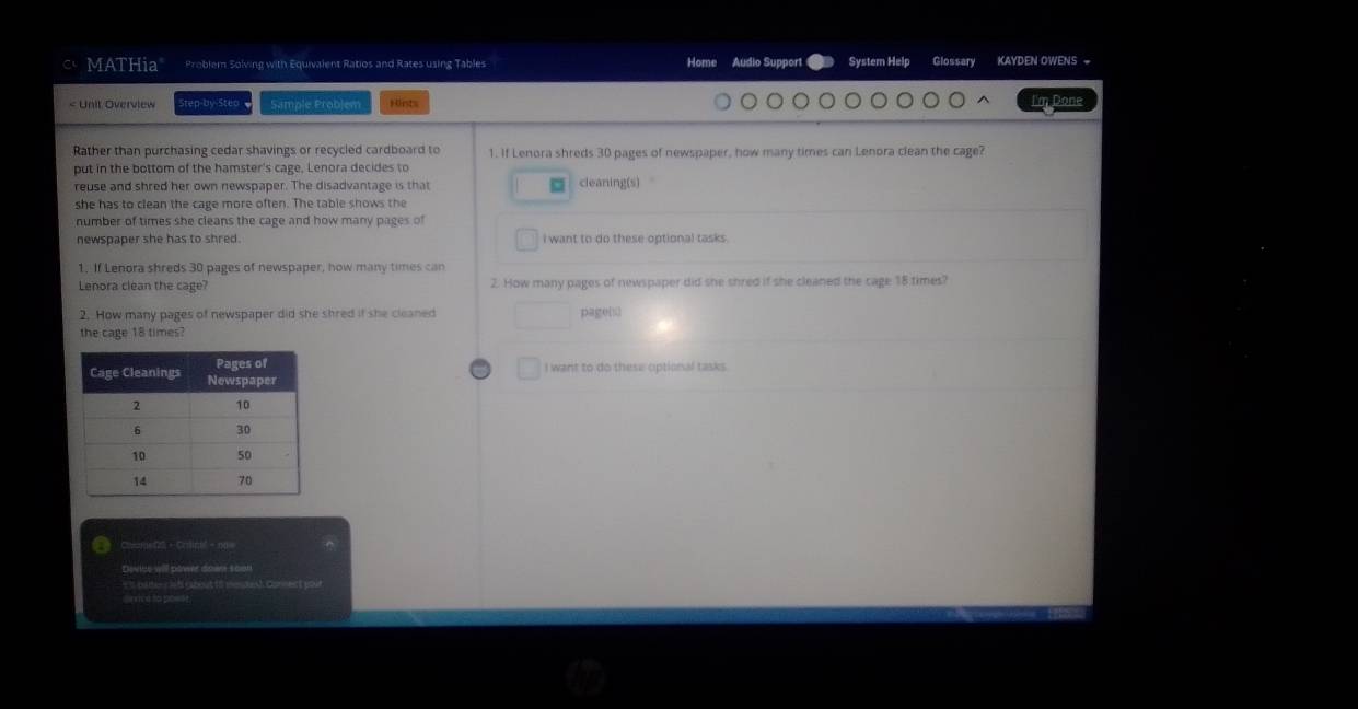 MATHia Problem Solving with Equivalent Ratios and Rates using Tables Home Audio Suppor System Help Glossary KAYDEN OWENS =
1. If Lenora shreds 30 pages of newspaper, how many times can Lenora clean the cage? 
put in the bottom of the hamster's cage, Lenora decides to 
reuse and shred her own newspaper. The disadvantage is that cleaning(s) 
she has to clean the cage more often. The table shows the 
number of times she cleans the cage and how many pages of 
newspaper she has to shred. I want to do these optional tasks . 
1. If Lenora shreds 30 pages of newspaper, how many times can 
Lenora clean the cage? 2. How many pages of newspaper did she shred if she cleaned the cage 18 times? 
2. How many pages of newspaper did she shred if she cleaned pagenü 
the cage 18 times? 
I want to do these optional tasks. 
Clte f2 - Crine' = 1 
Dowlte will power dowre scon 
== (ta—= er ( =— sh Cor=