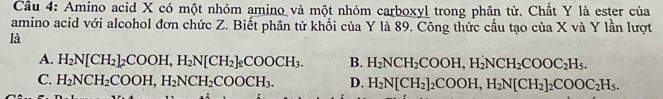 Amino acid X có một nhóm amino và một nhóm carboxyl trong phân tử. Chất Y là ester của
amino acid với alcohol đơn chức Z. Biết phân tử khối của Y là 89. Công thức cầu tạo của X và Y lần lượt
là
A. H_2N[CH_2]_2COOH, H_2N[CH_2]_2COOCH_3. B. H_2NCH_2COOH, H_2NCH_2COOC_2H_5.
C. H_2NCH_2COOH, H_2NCH_2COOCH_3. D. H_2N[CH_2]_2COOH, H_2N[CH_2]_2COOC_2H_5.