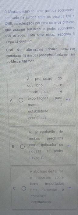 Mercantilismo foi uma política econômica
praticada na Europa entre os séculos XVI e
XVIII, caracterizada por uma série de práticas
que visavam fortalecer o poder econômico
dos estados. Com base nisso, responda à
seguinte questão:
Qual das alternativas abaixo descreve
corretamente um dos princípios fundamentais
do Mercantilismo?
A promoção do
equilíbrio entre
importações e
A exportações para_
manter a
estabilidade
econômica
A acumulação de
metais preciosos
B como indicador de ..
riqueza e poder
nacional.
A abolição de tarifas
e impostos sobre
bens importados
C para fomentar o
comércio
internacional