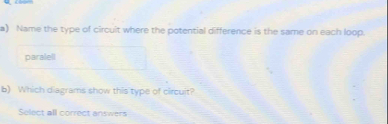 Name the type of circuit where the potential difference is the same on each loop. 
paralell 
b) Which diagrams show this type of circuit? 
Select all correct answers