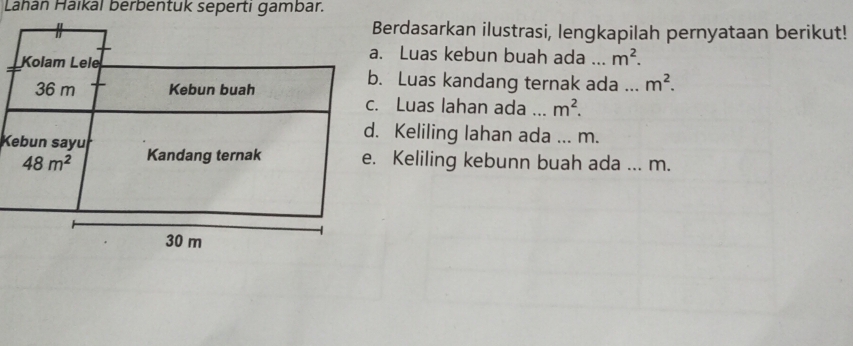 Lahan Haikal berbentuk seperti gambar.
Berdasarkan ilustrasi, lengkapilah pernyataan berikut!
Kolam Lele
a. Luas kebun buah ada_ m^2.
36 m Kebun buah
b. Luas kandang ternak ada ... m^2.
c. Luas lahan ada ... m^2.
d. Keliling lahan ada ... m.
Kebun sayu Kandang ternak e. Keliling kebunn buah ada ... m.
48m^2
30 m