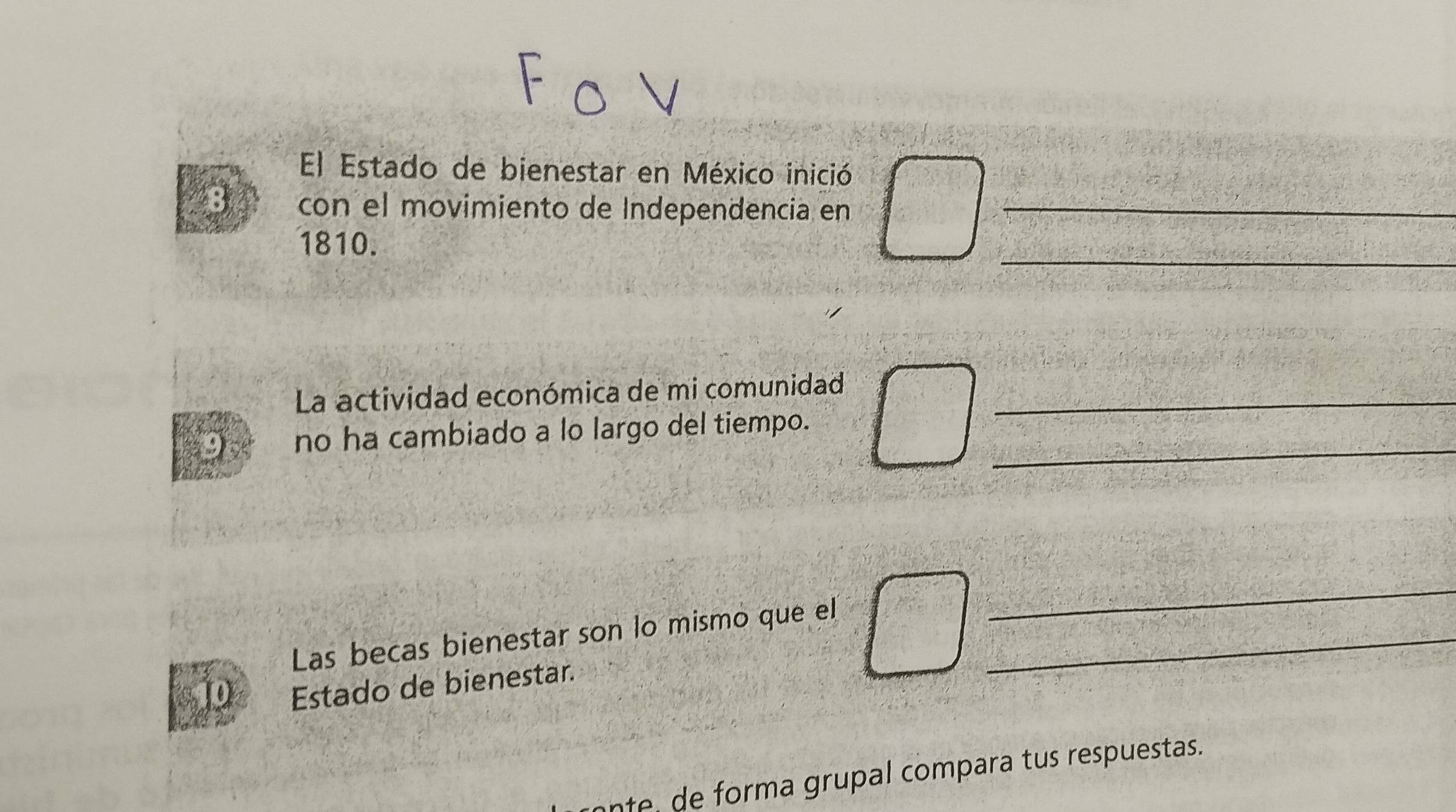 El Estado de bienestar en México inició 
8 con el movimiento de Independencia en_ 
1810. 
_ 
La actividad económica de mi comunidad_ 
_ 
no ha cambiado a lo largo del tiempo. 
Las becas bienestar son lo mismo que el_ 
_ 
Estado de bienestar. 
nte de forma grupal compara tus respuestas.