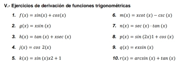 Ejercicios de derivación de funciones trigonométricas 
1. f(x)=sin (x)+cos (x) 6. m(x)=xcot (x)-csc (x)
2. g(x)=xsin (x) 7. n(x)=sec (x)· tan (x)
3 h(x)=tan (x)+xsec (x)
8. p(x)=sin (2x)1+cos (x)
4. j(x)=cos 2(x) 9. q(x)=exsin (x)
5. k(x)=sin (x)x2+1 10. r(x)=arcsin (x)+tan (x)