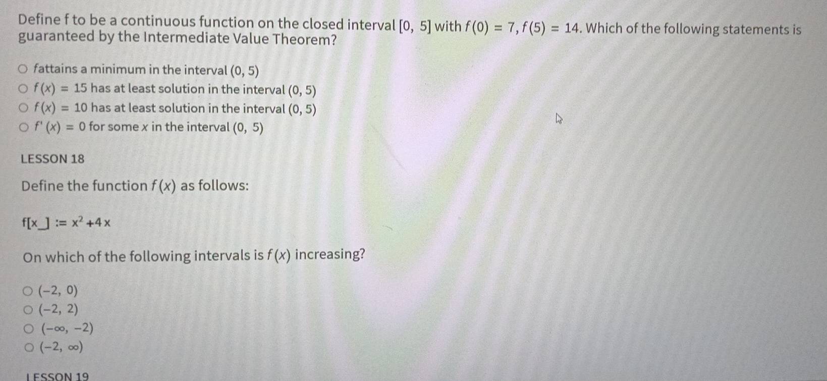 Define f to be a continuous function on the closed interval [0,5] with f(0)=7, f(5)=14. Which of the following statements is
guaranteed by the Intermediate Value Theorem?
fattains a minimum in the interval (0,5)
f(x)=15 has at least solution in the interval (0,5)
f(x)=10 has at least solution in the interval (0,5)
f'(x)=0 for some x in the interval (0,5)
LESSON 18
Define the function f(x) as follows:
f[x]:=x^2+4x
On which of the following intervals is f(x) increasing?
(-2,0)
(-2,2)
(-∈fty ,-2)
(-2,∈fty )
LESSÖN 19