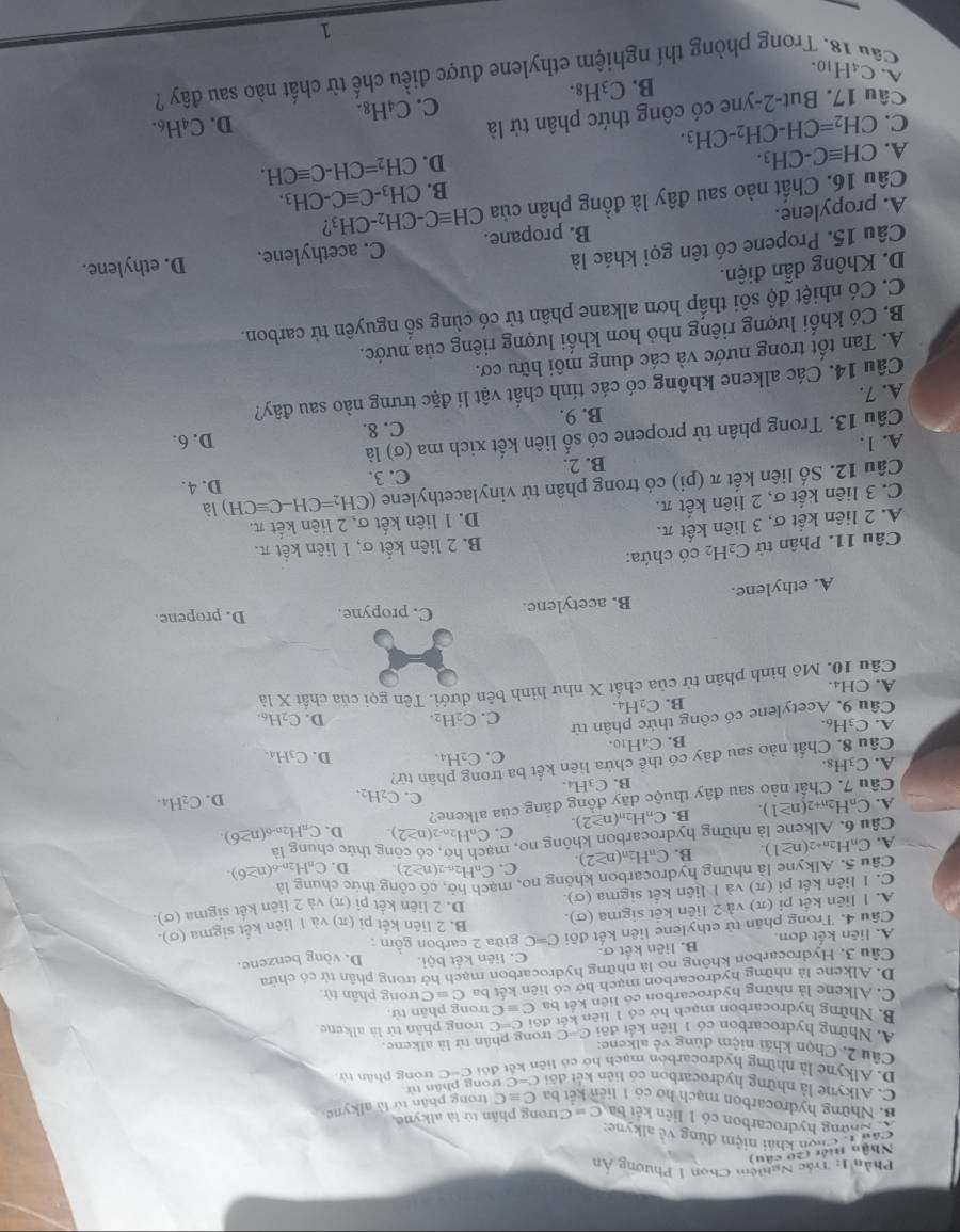 Phần 1: Trắc Nghiệm Chọn 1 Phương Ân
Nhân tiết (20 câu)
Câu t
Chọn khái niệm đủng về alkyne:
* Đhơng hydrocarbon có 1 liên kết ba C=C trong phân tử là alkyne
B. Những hydrocarbon mạch hờ có 1 liên kết ba Cequiv C trong phân tứ là alkyne
C. Alkyne là những hydrocarbon có liên kết đôi C=C trong phân từ.
D. Alkyne là những hydrocarbon mạch hó có liên kết đôi C=C trong phân tú
Câu 2, Chọn khái niệm đùng về alkene:
A. Những hydrocarbon có 1 liên kết đôi C=C
* trong phân tử là alkene.
B. Những hydrocarbon mạch họ có 1 tiên kết đội c=C trong phân tử là alkene.
C. Alkene là những hydrocarbon có liên kết ba C=C trong phân tử.
D. Alkene là những hydrocarbon mạch hở có liên kết ba C≡Ctrong phân tử.
Câu 3. Hydrocarbon không no là những hydrocarbon mạch hở trong phân tử có chứa
A. liên kết đơn B. liên kết σ. C. liên kết bội. D. vòng benzene.
Câu 4. Trong phân tử ethylene liên kết đổi C=C giữa 2 carbon gồm :
A. I liên kết pi(π )va2 liên kết sigma (σ). B. 2 liên kết pi (π) và 1 liên kết sigma (σ).
D. 2 liên kết pi(π )
Câu 5. Alkyne là những hydrocarbon không no, mạch hỏ, có công thức chung là và 2 liên kết sigma (σ).
C. I liên kết pi (π ) và I liên kết sigma (σ).
A. C_nH_2n+2(n≥ 1). B. C_nH_2n(n≥ 2). C. C_nH_2n-2(n≥ 2). D. CnH2n-6 (n≥ 6).
Câu 6. Alkene là những hydrocarbon không no, m ở, có công thức chung là
A. C_nH_2n+2(n≥ 1). B. C_nH_2n(n≥ 2). C. C_nH_2 (n≥ 2). D. CaH2n-6 (n≥ 6).
Câu 7. Chất nào sau đây thuộc dãy đồng đẳng của alkene?
C. C_2H_2.
B. C_3F 1 D.
Câu 8. Chất nào sau đây có thể chứa liên kết ba trong phân tử? C_2H_4.
A. C 3Hs. D. C3H4.
B. C₄H10. C. C2H₄.
A. C3H6. D. C₂H6.
Câu 9. Acetylene có công thức phân tử
C. C_2H_2
B. C_2H_4.
A.CH₄
Câu 10. Mô hình phân tử của chất X như hình bên dưới. Tên gọi của chất X là
A. ethylene. B. acetylene. C. propyne. D. propene.
B. 2 liên kết σ, 1 liên kết π.
Câu 11. Phân tử C₂H₂ có chứa:
A. 2 liên kết σ, 3 liên kết π.
C. 3 liên kết σ, 2 liên kết π. D. 1 liên kết σ, 2 liên kết π.
là
Câu 12. Số liên kết π (pi) có trong phân tử vinylacethylene (CH_2=CH-Cequiv CH) D. 4.
B. 2. C. 3.
A. 1. D. 6.
Câu 13. Trong phân tử propene có số liên kết xich ma (σ) là
B. 9. C. 8.
A. 7.
Câu 14. Các alkene không có các tính chất vật lí đặc trưng nào sau đây?
A. Tan tốt trong nước và các dung môi hữu cơ.
B. Có khối lượng riêng nhỏ hơn khối lượng riêng của nước.
C. Có nhiệt độ sôi thấp hơn alkane phân tử có cùng số nguyên tử carbon.
D. Không dẫn điện.
Câu 15. Propene có tên gọi khác là
A. propylene. B. propane. C. acethylene. D. ethylene.
Câu 16. Chất nào sau đây là đồng phân của CHequiv C-CH_2-CH_3
B. CH_3-Cequiv C-CH_3.
CHequiv C-CH_3.
D. CH_2=CH-Cequiv CH.
A. CH_2=CH-CH_2-CH_3.
C. D. C4H6.
Câu 17. But-2-yne có công thức phân tử là
B. C_3H_8. C. C_4H_8.
Cầu 18. Trong phòng thí nghiệm ethylene được điều chế từ chất nào sau đây ?
A. C₄H10. 1
_