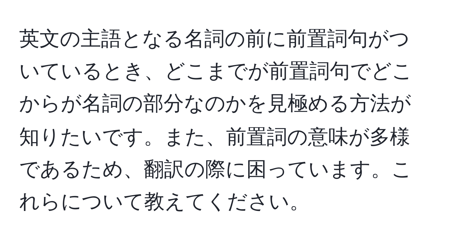 英文の主語となる名詞の前に前置詞句がついているとき、どこまでが前置詞句でどこからが名詞の部分なのかを見極める方法が知りたいです。また、前置詞の意味が多様であるため、翻訳の際に困っています。これらについて教えてください。