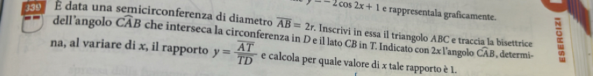 y=-2cos 2x+1 e rappresentala graficamente. 
339 E data una semicirconferenza di diametro overline AB=2r. Inscrivi in essa il triangolo ABC e traccia la bisettrice 
dell’angolo Cwidehat AB che interseca la circonferenza in D e il lato CB in T. Indicato con 2x l’angolo widehat CAB
, determi- 
na, al variare di x, il rapporto y=frac overline AToverline TD e calcola per quale valore di x tale rapporto è 1.