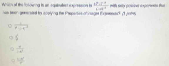 Which of the following is an equivalent expression to frac 15^9:7^(-2)(-4)^-3 with only positive exponents that
has been generated by applying the Properties of integer Exponents? (1 point)
frac 11^2-(-4)^-3
 4^3/7^3 
frac y^3(-4)^2
frac (-4)^77^7