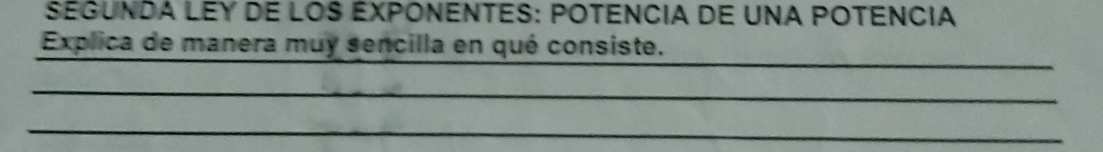 SEGUNDA LEY DE LOS EXPONENTES: POTENCIA DE UNA POTENCIA 
Explica de manera muy sencilla en qué consiste. 
_ 
_ 
_