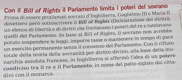 Con il Bill of Rights il Parlamento limita i poteri del sovrano 
Prima di essere proclamati sovrani d’Inghilterra, Guglielmo III e Maria II 
dovettero però sottoscrivere il Bill of Rights (Dichiarazione dei diritti), 
un elenco di libertà e di diritti che limitavano i poteri del re e tutelavano 
quelli del Parlamento. In base al Bill of Rights, il sovrano non avrebbe 
potuto sospendere le leggi, imporre tasse o mantenere in tempo di pace 
un esercito permanente senza il consenso del Parlamento. Con il rifiuto 
totale della teoria della sovranità per diritto divino, alla base della mo- 
narchia assoluta francese, in Inghilterra si affermò l’idea di un potere 
condiviso tra il re e il Parlamento, in nome del patto siglato dai citta- 
dini con il monarca.