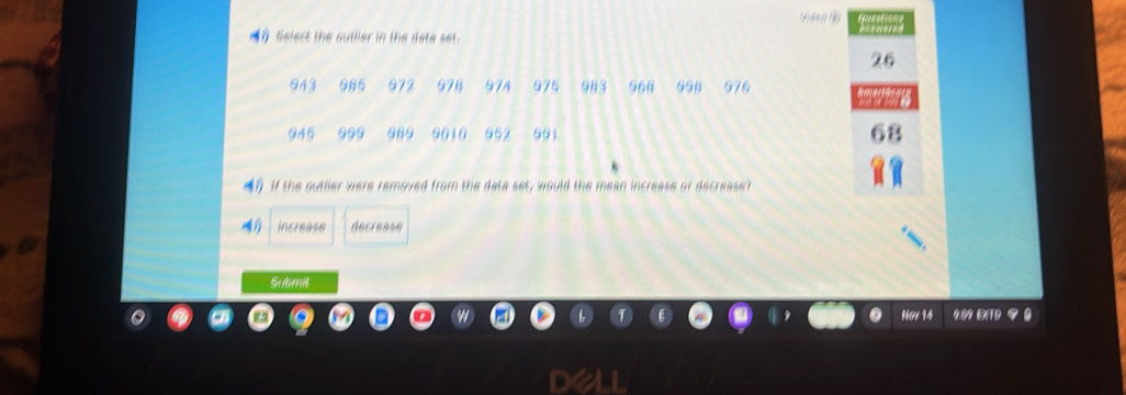 ( Select the outlier in the date set.
26
943 985 972 978 97A 975 983 968 998 976
945 989 9010 952 891
(? If the outller were removed from the data set, would the mean increase or decrease?
increase decrease
Submit
Ng/14 E 9