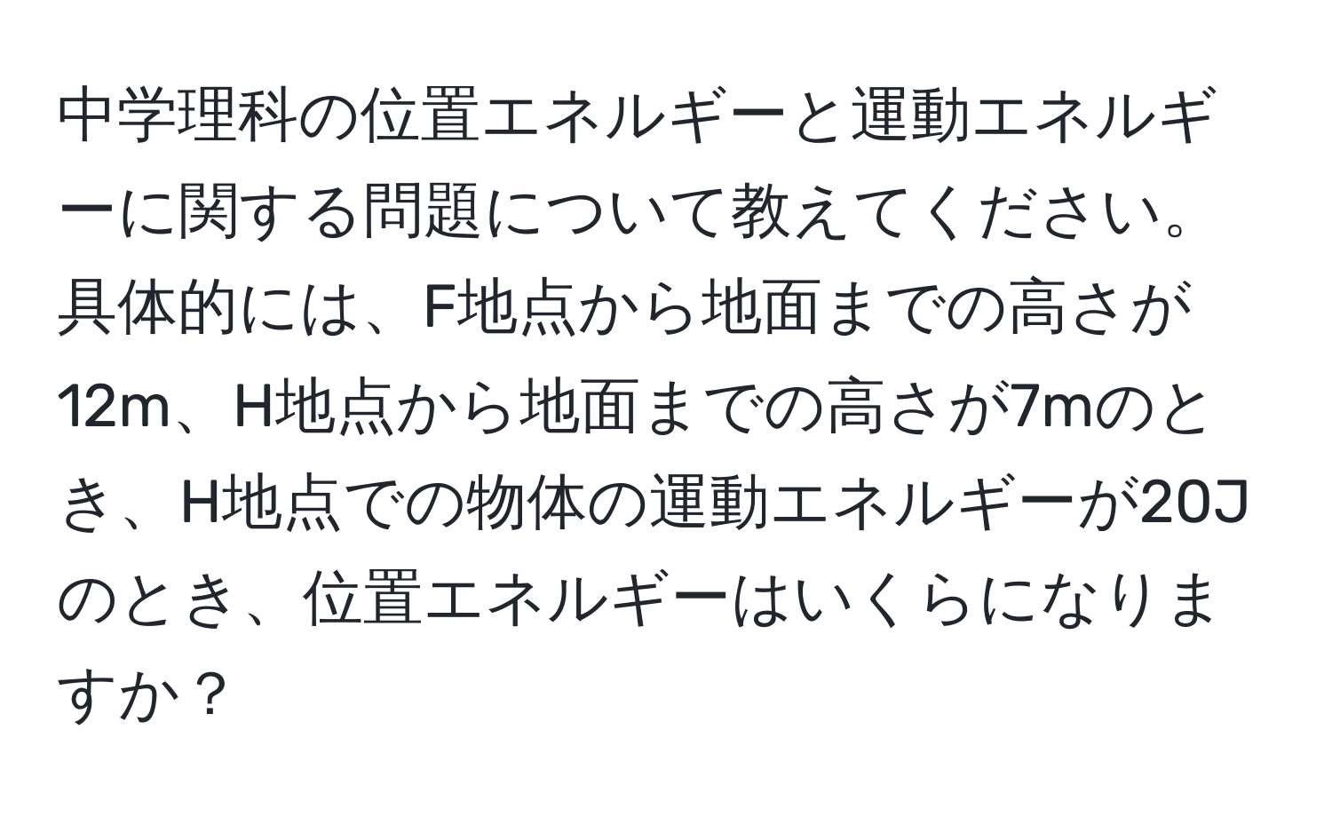 中学理科の位置エネルギーと運動エネルギーに関する問題について教えてください。具体的には、F地点から地面までの高さが12m、H地点から地面までの高さが7mのとき、H地点での物体の運動エネルギーが20Jのとき、位置エネルギーはいくらになりますか？