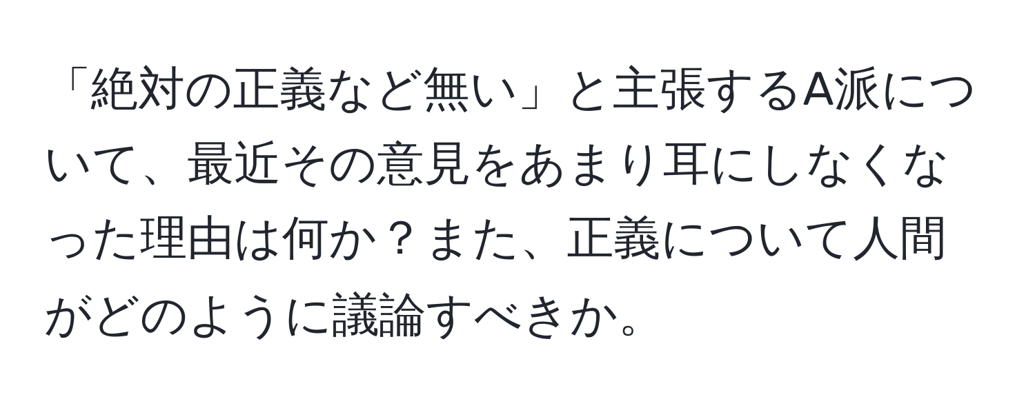 「絶対の正義など無い」と主張するA派について、最近その意見をあまり耳にしなくなった理由は何か？また、正義について人間がどのように議論すべきか。