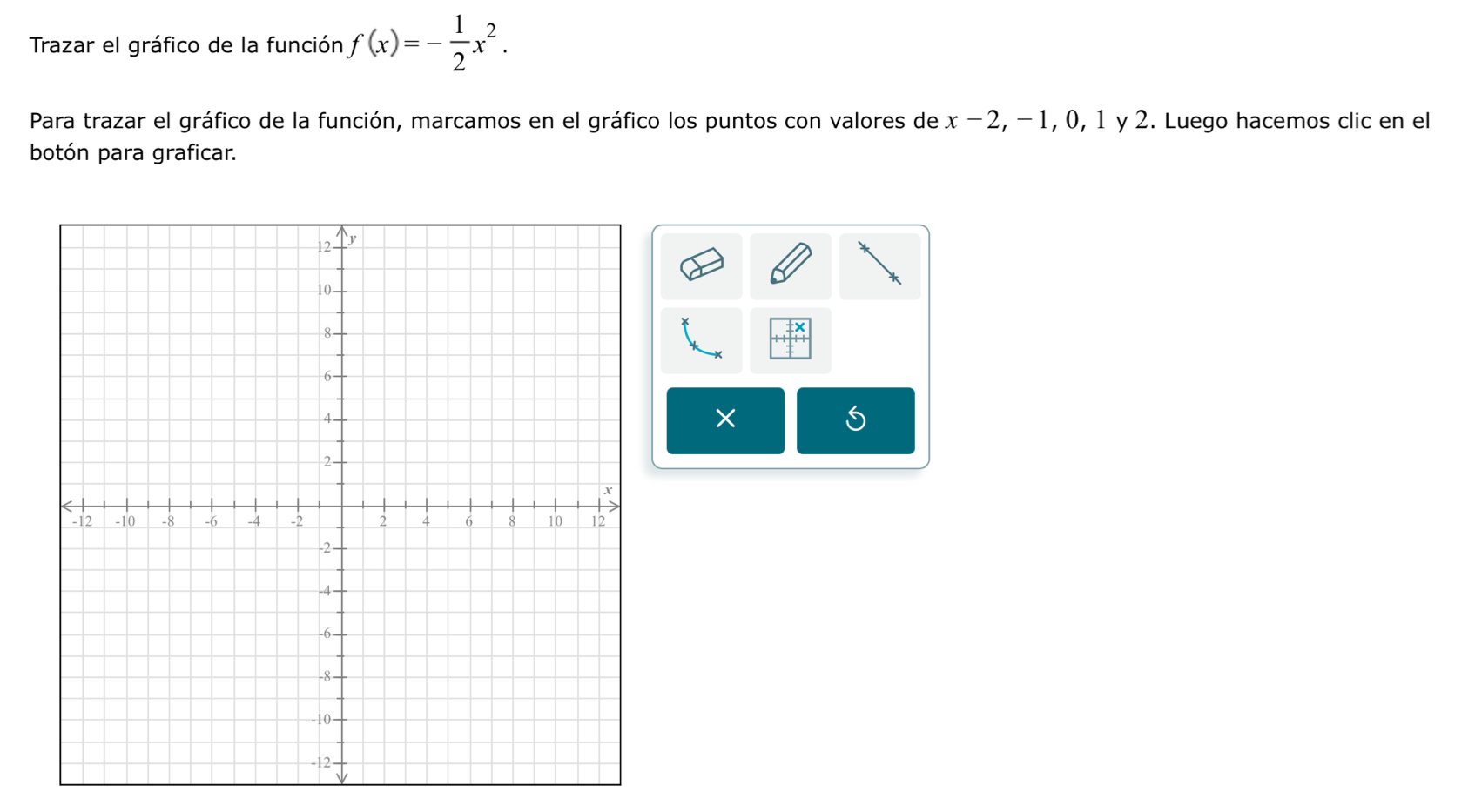 Trazar el gráfico de la función f(x)=- 1/2 x^2. 
Para trazar el gráfico de la función, marcamos en el gráfico los puntos con valores de x-2 , − 1, 0, 1 y 2. Luego hacemos clic en el 
botón para graficar. 
* 
×