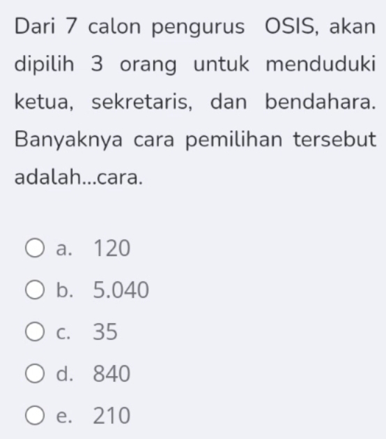 Dari 7 calon pengurus OSIS, akan
dipilih 3 orang untuk menduduki
ketua, sekretaris, dan bendahara.
Banyaknya cara pemilihan tersebut
adalah...cara.
a. 120
b. 5.040
c. 35
d. 840
e. 210