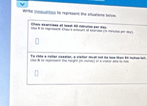 Write inequalities to represent the situations below. 
Chau exercises at least 40 minutes per day. 
Use it to represent Chau's amount of exercise (in minutes per day). 
To ride a roller coaster, a visitor must not be less than 54 inches tall. 
Use in to represent the height (in inches) of a visilor able to ride