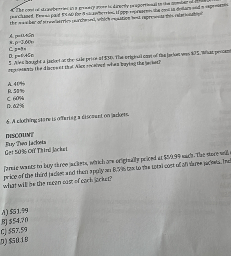 The cost of strawberries in a grocery store is directly proportional to the number of stra
purchased. Emma paid $3.60 for 8 strawberries. If ppp represents the cost in dollars and n represents
the number of strawberries purchased, which equation best represents this relationship?
A. p=0.45n
B. p=3.60n
C. p=8n
D. p=0.45n
5. Alex bought a jacket at the sale price of $30. The original cost of the jacket was $75. What percent
represents the discount that Alex received when buying the jacket?
A. 40%
B. 50%
C. 60%
D. 62%
6. A clothing store is offering a discount on jackets.
DISCOUNT
Buy Two Jackets
Get 50% Off Third Jacket
Jamie wants to buy three jackets, which are originally priced at $59.99 each. The store will
price of the third jacket and then apply an 8.5% tax to the total cost of all three jackets. Inc
what will be the mean cost of each jacket?
A) $51.99
B) $54.70
C) $57.59
D) $58.18