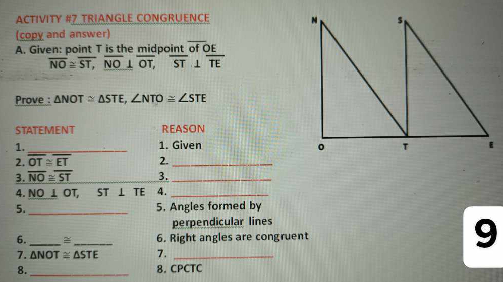 ACTIVITY #7 TRIANGLE CONGRUENCE 
(copy and answer) 
A. Given: point T is the midpoint of OE
overline NO≌ overline ST, overline NO⊥ overline OT, overline ST⊥ overline TE
Prove : △ NOT≌ △ STE, ∠ NTO≌ ∠ STE
STATEMENT REASON 
1. _1. Given 
2. overline OT≌ overline ET 2._ 
3. overline NO≌ overline ST 3._ 
4. NO⊥ OT, ST ⊥ TE 4._ 
5._ 5. Angles formed by 
perpendicular lines 
6. _~_ 6. Right angles are congruent 
9 
7. △ NOT≌ △ STE 7._ 
8. _8. CPCTC