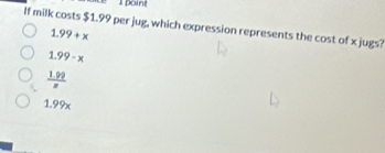 é l point
If milk costs $1.99 per jug, which expression represents the cost of x jugs?
1.99+x
1.99-x
 (1.99)/z 
1.99x