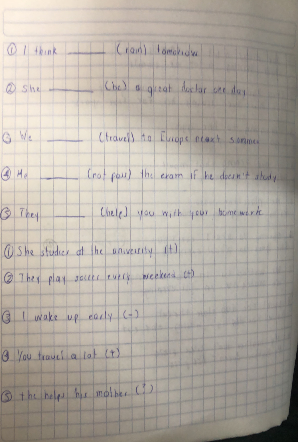 ①I think _(ran) tomorrow 
②she _(be) a great doclar one day 
Q We _(travel) to Eurape neaxt sommed 
④ H_e _(not pass) the exam if he doesn't study 
⑤ They _(help you with your homework 
①She studier at the onivessily (t) 
② They play soer evely weekend (+) 
③ Iwake up early() 
⑨ You traye( a 10k (+) 
⑤ the helps his molher(? )