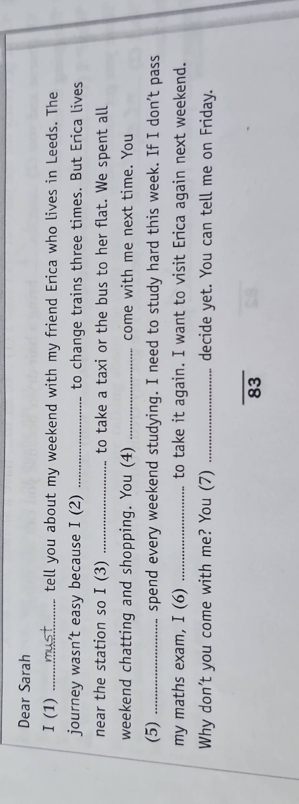Dear Sarah 
I(1) _tell you about my weekend with my friend Erica who lives in Leeds. The 
journey wasn't easy because I(2 ) _to change trains three times. But Erica lives 
near the station so I(3 ) _to take a taxi or the bus to her flat. We spent all 
weekend chatting and shopping. You (4) _come with me next time. You 
(5) _spend every weekend studying. I need to study hard this week. If I don't pass 
my maths exam, I (6) _to take it again. I want to visit Erica again next weekend. 
Why don't you come with me? You (7) _decide yet. You can tell me on Friday. 
_ 
83