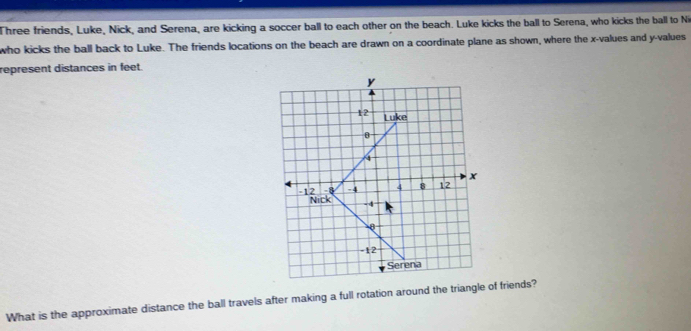 Three friends, Luke, Nick, and Serena, are kicking a soccer ball to each other on the beach. Luke kicks the ball to Serena, who kicks the ball to Ni 
who kicks the ball back to Luke. The friends locations on the beach are drawn on a coordinate plane as shown, where the x -values and y -values 
represent distances in feet.
y
12 Luke
θ
4
x
-8 -4 4 8 12
-12 Nick -4
0
-12
Serena 
What is the approximate distance the ball travels after making a full rotation around the triangle of friends?