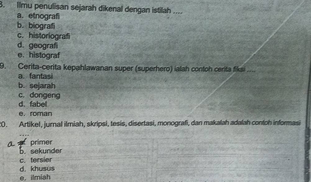 Ilmu penulisan sejarah dikenal dengan istilah ....
a. etnografi
b. biografi
c. historiografi
d. geografi
e. histograf
9. Cerita-cerita kepahlawanan super (superhero) ialah contoh cerita fiksi
a. fantasi
b. sejarah
c. dongeng
d. fabel
e, roman
20. Artikel, jurnal ilmiah, skripsi, tesis, disertasi, monografi, dan makalah adalah contoh informasi
primer
b. sekunder
c. tersier
d. khusus
e, ilmiah