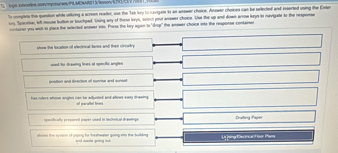 To complete this question while utilizing a screen reader, use the Tab key to navigate to an answer choice. Answer choices can be selected and inserted using the Enter
key, Spacebar, left mouse button or touchpad. Using any of these keys, select your answer choice. Use the up and down arrow keys to navigate to the response
container you wish to place the selected answer into. Press the key again to "drop" the answer choice into the response container.
show the location of electrical items and their circuitry
used for drawing lines at specific angles
position and direction of sunrise and sunset
has rulers whose angles can be adjusted and allows easy drawing
of parallel lines
specifically prepared paper used in technical drawings Drafting Paper
shows the system of piping for freshwater going into the building
and waste going out Lighting/Electrical Floor Plans