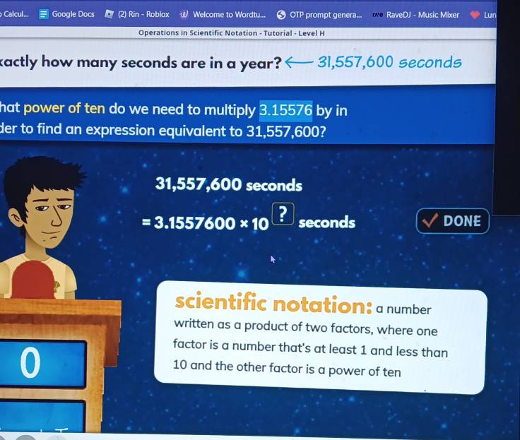 Calcul... Google Docs Rin - Roblox Welcome to Wordtu... OTP prompt genera... o RaveDJ - Music Mixer Lun
Operations in Scientific Notation - Tutorial - Level H
kactly how many seconds are in a year? — 31,557,600 seconds
hat power of ten do we need to multiply 3.15576 by in
der to find an expression equivalent to 31,557,600?
31,557,600 seconds
=3.1557600* 10^(□) seconds DONE
scientific notation: a number
written as a product of two factors, where one
0
factor is a number that's at least 1 and less than
10 and the other factor is a power of ten