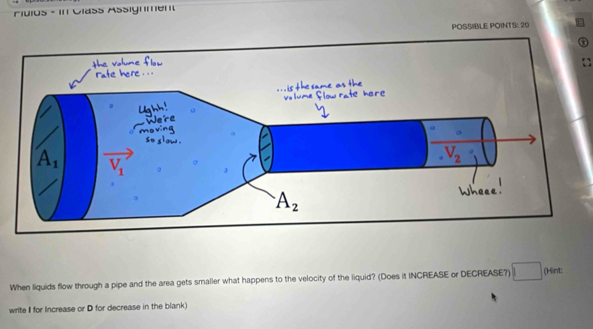 Fuios - in Cläss Assignment
POSSIBLE POINTS: 20
When liquids flow through a pipe and the area gets smaller what happens to the velocity of the liquid? (Does it INCREASE or DECREASE?) | (Hint:
write I for Increase or D for decrease in the blank)