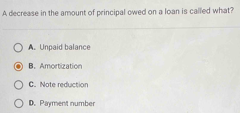 A decrease in the amount of principal owed on a loan is called what?
A. Unpaid balance
B. Amortization
C. Note reduction
D. Payment number