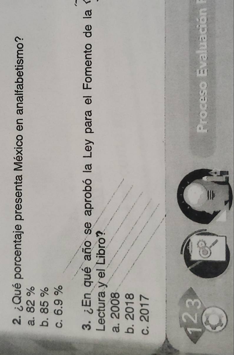 ¿Qué porcentaje presenta México en analfabetismo?
a. 82 %
b. 85 %
c. 6.9 %
3. ¿En qué año se aprobó la Ley para el Fomento de la
Lectura y el Libro?
a. 2008
b. 2018
c. 2017
1 2 3
Proceso Evaluación I