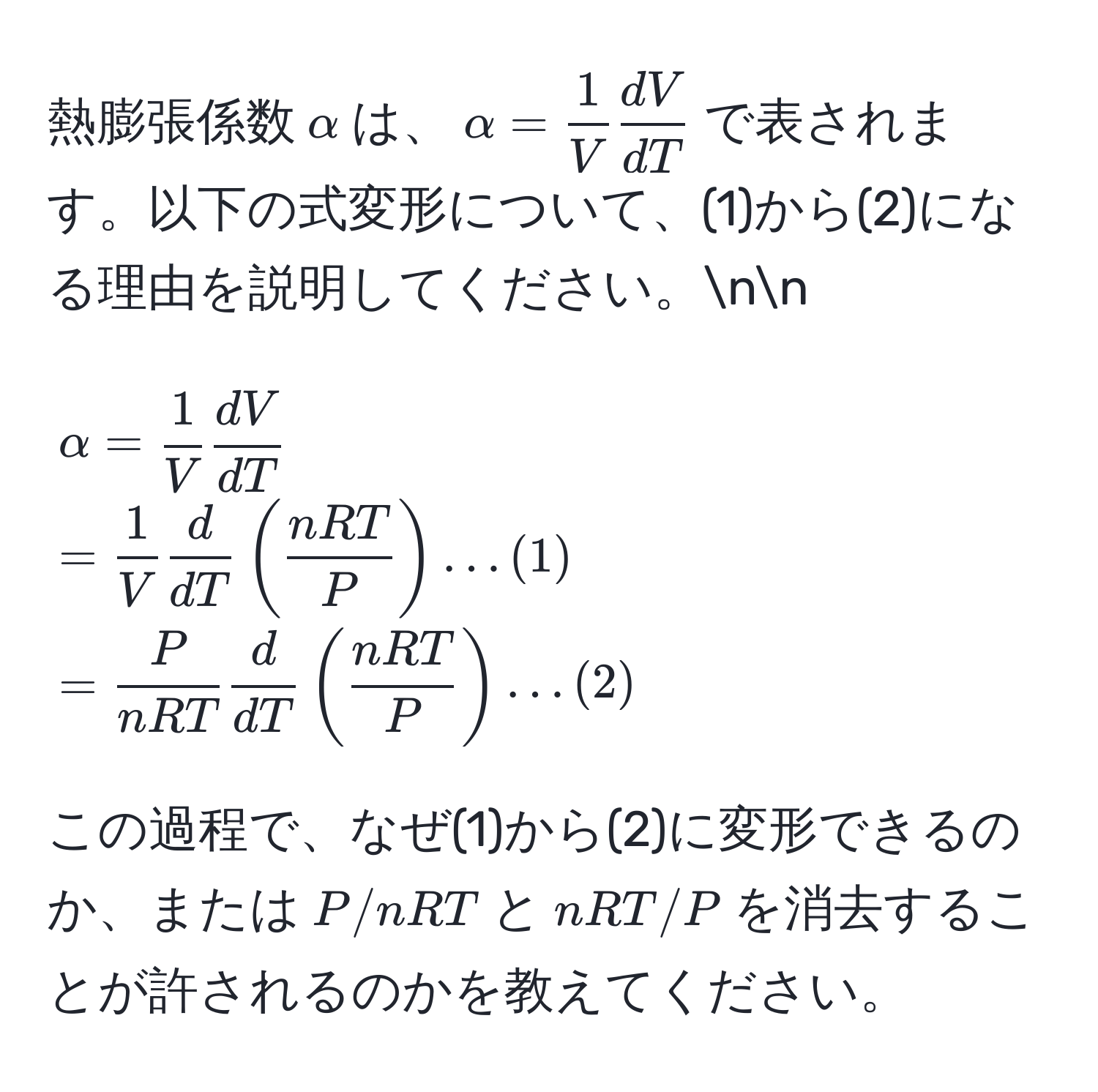 熱膨張係数$alpha$は、$alpha =  1/V   dV/dT $で表されます。以下の式変形について、(1)から(2)になる理由を説明してください。nn
$$alpha =  1/V   dV/dT   =  1/V   d/dT  (  nRT/P  ) … (1)  =  P/nRT   d/dT  (  nRT/P  ) … (2)$$

この過程で、なぜ(1)から(2)に変形できるのか、または$P/nRT$と$nRT/P$を消去することが許されるのかを教えてください。