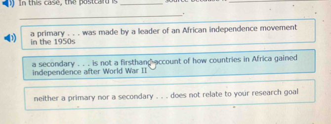 ) In this case, the postcard is_
_.
a primary . . . was made by a leader of an African independence movement
D in the 1950s
a secondary . . . is not a firsthand account of how countries in Africa gained
independence after World War II
neither a primary nor a secondary . . . does not relate to your research goal