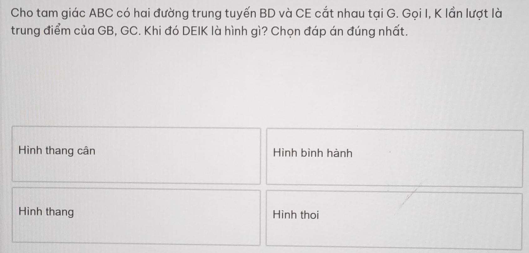 Cho tam giác ABC có hai đường trung tuyến BD và CE cắt nhau tại G. Gọi I, K lần lượt là 
trung điểm của GB, GC. Khi đó DEIK là hình gì? Chọn đáp án đúng nhất. 
Hình thang cân Hình bình hành 
Hình thang Hình thoi